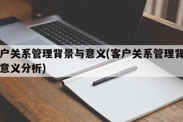 客户关系管理背景与意义(客户关系管理背景与意义分析)